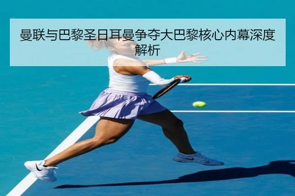 曼联与巴黎圣日耳曼争夺大巴黎核心内幕深度解析